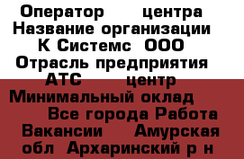 Оператор Call-центра › Название организации ­ К Системс, ООО › Отрасль предприятия ­ АТС, call-центр › Минимальный оклад ­ 15 000 - Все города Работа » Вакансии   . Амурская обл.,Архаринский р-н